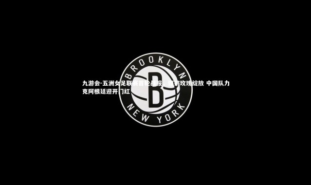 九游会-五洲女足联赛首轮战报，铿锵玫瑰绽放 中国队力克阿根廷迎开门红