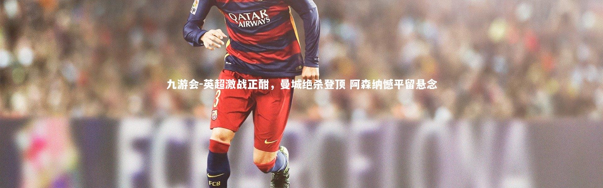 九游会-英超激战正酣，曼城绝杀登顶 阿森纳憾平留悬念