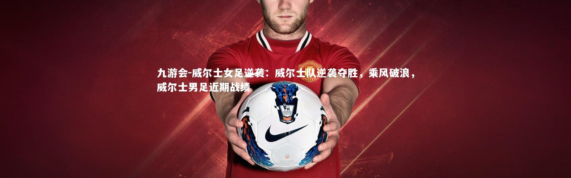 九游会-威尔士女足逆袭：威尔士队逆袭夺胜，乘风破浪，威尔士男足近期战绩